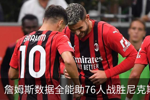 詹姆斯数据全能助76人战胜尼克斯 内线对抗屡屡得手
